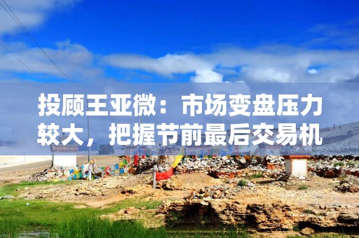 投顾王亚微：市场变盘压力较大，把握节前最后交易机会