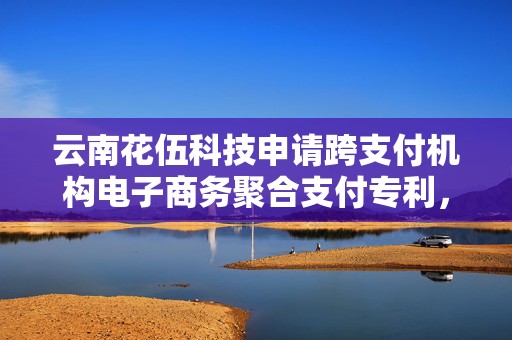云南花伍科技申请跨支付机构电子商务聚合支付专利，提高支付过程的安全性