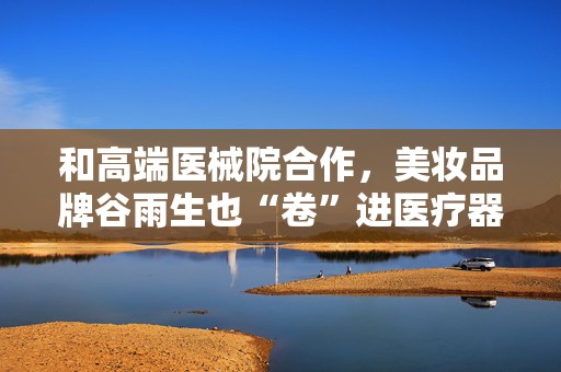 和高端医械院合作，美妆品牌谷雨生也“卷”进医疗器械赛道了