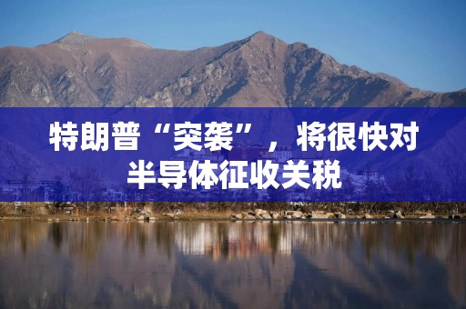 特朗普“突袭”，将很快对半导体征收关税