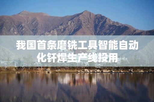 我国首条磨铣工具智能自动化钎焊生产线投用