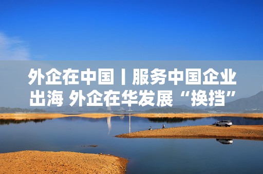外企在中国丨服务中国企业出海 外企在华发展“换挡”提速