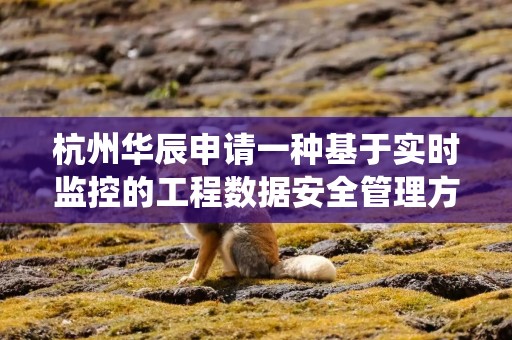 杭州华辰申请一种基于实时监控的工程数据安全管理方法及系统专利，保证工程数据安全管理准确性