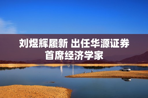 刘煜辉履新 出任华源证券首席经济学家