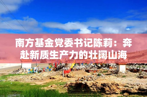 南方基金党委书记陈莉：奔赴新质生产力的壮阔山海