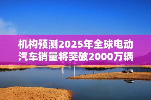 机构预测2025年全球电动汽车销量将突破2000万辆，中国继续主导