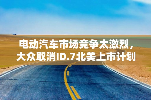电动汽车市场竞争太激烈，大众取消ID.7北美上市计划