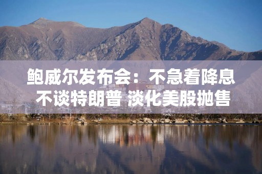 鲍威尔发布会：不急着降息 不谈特朗普 淡化美股抛售影响