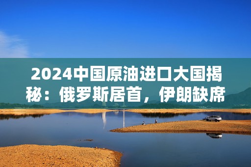 2024中国原油进口大国揭秘：俄罗斯居首，伊朗缺席背后有何隐情？