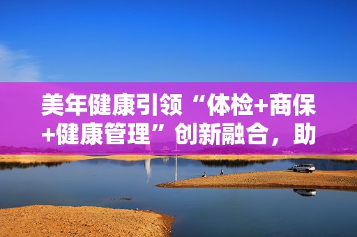 美年健康引领“体检+商保+健康管理”创新融合，助力多层次医保体系建设