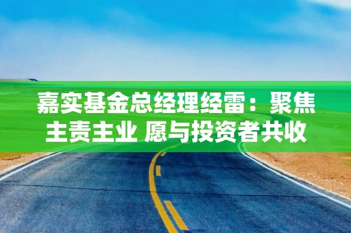 嘉实基金总经理经雷：聚焦主责主业 愿与投资者共收获
