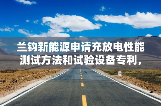兰钧新能源申请充放电性能测试方法和试验设备专利，提升了锂电池初始充放电能量效率测试的准确度