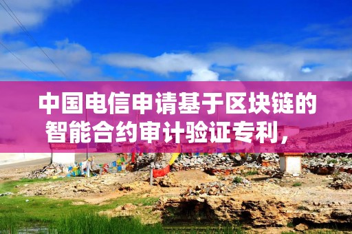 中国电信申请基于区块链的智能合约审计验证专利， 能够减少智能合约受攻击和滥用的情况发生