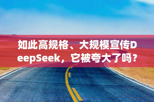 如此高规格、大规模宣传DeepSeek，它被夸大了吗？
