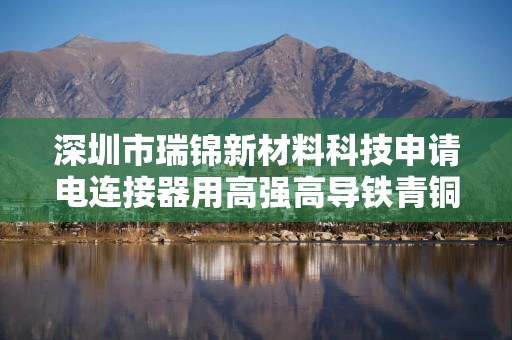 深圳市瑞锦新材料科技申请电连接器用高强高导铁青铜合金及其制备方法专利，极大提升产品性能
