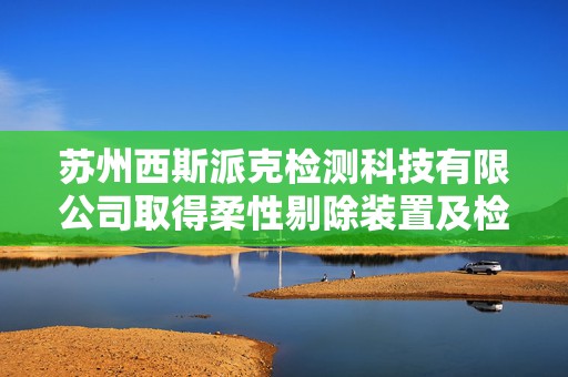 苏州西斯派克检测科技有限公司取得柔性剔除装置及检测剔除设备专利，保证剔除更加高效且稳定