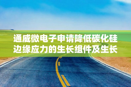 通威微电子申请降低碳化硅边缘应力的生长组件及生长装置专利，提升生长品质