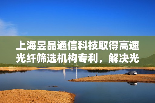 上海昱品通信科技取得高速光纤筛选机构专利，解决光纤筛选中的复杂问题