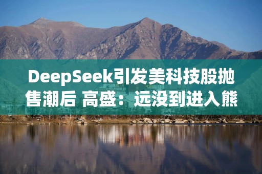 DeepSeek引发美科技股抛售潮后 高盛：远没到进入熊市的节奏！