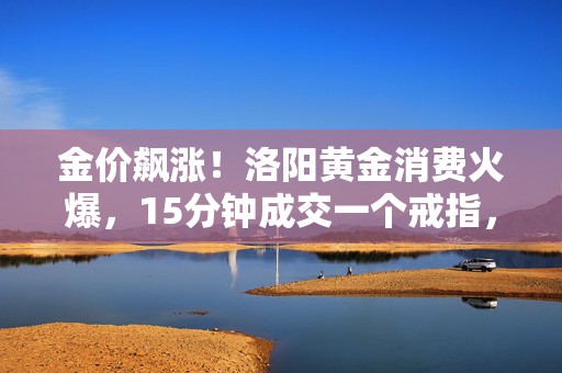 金价飙涨！洛阳黄金消费火爆，15分钟成交一个戒指，网友称去年买少了｜新春走基层