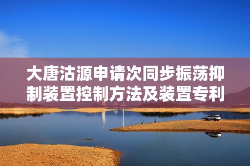 大唐沽源申请次同步振荡抑制装置控制方法及装置专利，大幅度降低误判和抑制不足的风险