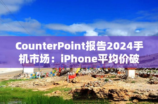 CounterPoint报告2024手机市场：iPhone平均价破900美元创新高