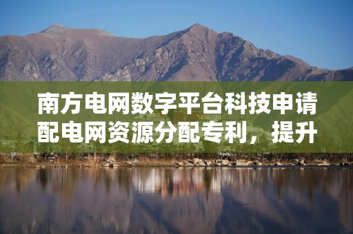 南方电网数字平台科技申请配电网资源分配专利，提升资源分配效率