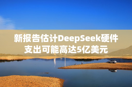 新报告估计DeepSeek硬件支出可能高达5亿美元