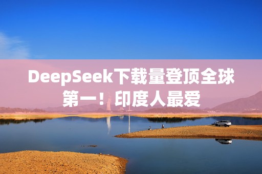 DeepSeek下载量登顶全球第一！印度人最爱