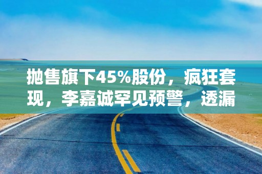 抛售旗下45%股份，疯狂套现，李嘉诚罕见预警，透漏什么信号？