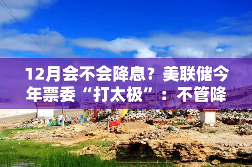 12月会不会降息？美联储今年票委“打太极”：不管降不降，利率都应继续下行