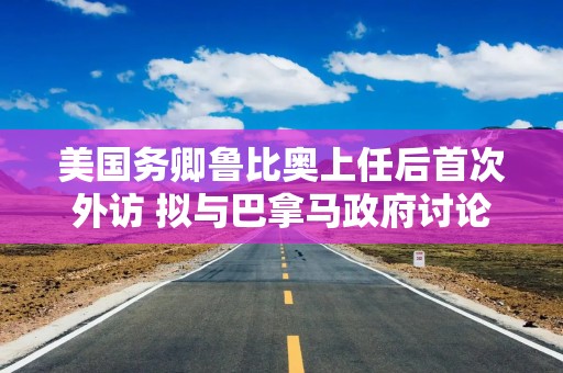 美国务卿鲁比奥上任后首次外访 拟与巴拿马政府讨论“收回”运河控制权