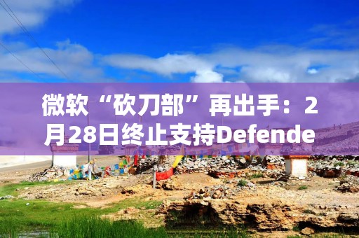 微软“砍刀部”再出手：2月28日终止支持Defender隐私保护功能