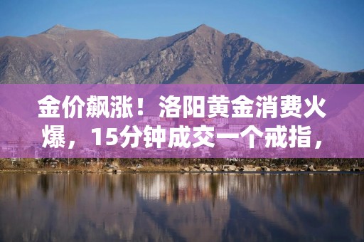 金价飙涨！洛阳黄金消费火爆，15分钟成交一个戒指，网友感慨：“后悔去年没多买点”