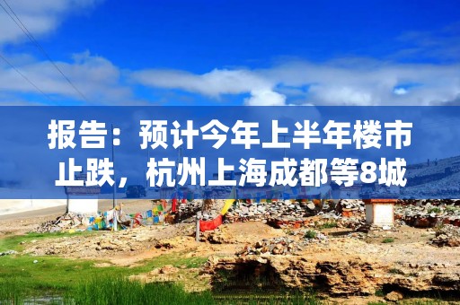 报告：预计今年上半年楼市止跌，杭州上海成都等8城将率先回稳