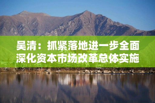 吴清：抓紧落地进一步全面深化资本市场改革总体实施方案，成熟一项、推出一项