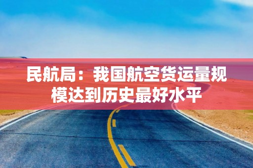 民航局：我国航空货运量规模达到历史最好水平