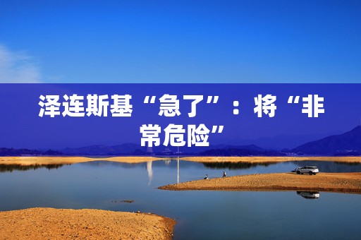 泽连斯基“急了”：将“非常危险”