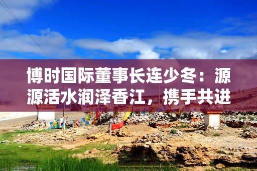 博时国际董事长连少冬：源源活水润泽香江，携手共进连接世界香港资产管理行业未来可期