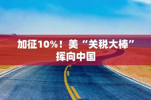 加征10%！美“关税大棒”挥向中国