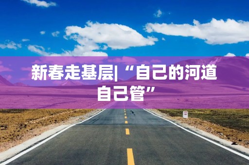 新春走基层|“自己的河道自己管”