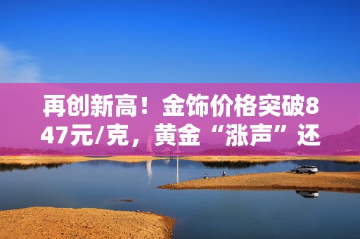 再创新高！金饰价格突破847元/克，黄金“涨声”还会持续多久？