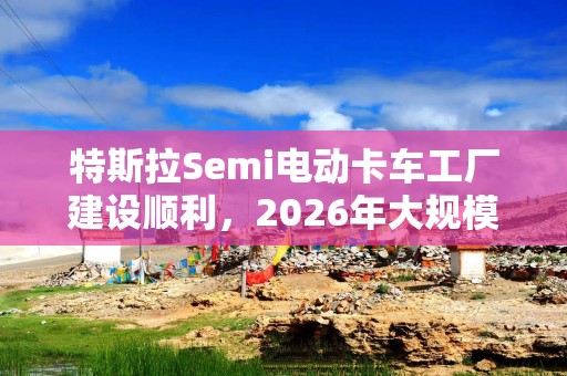 特斯拉Semi电动卡车工厂建设顺利，2026年大规模量产