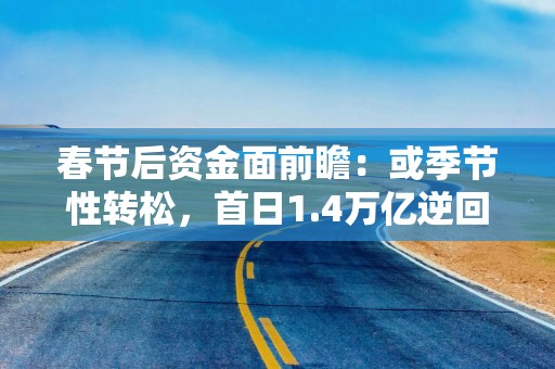 春节后资金面前瞻：或季节性转松，首日1.4万亿逆回购到期