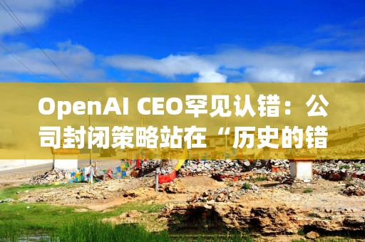OpenAI CEO罕见认错：公司封闭策略站在“历史的错误一方”