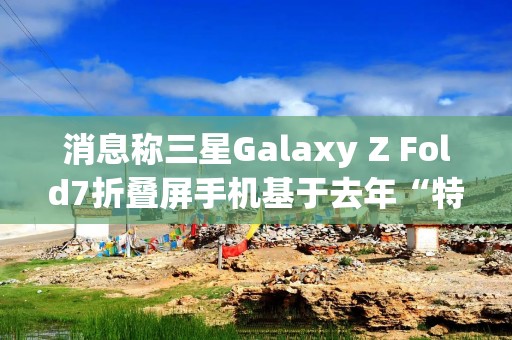消息称三星Galaxy Z Fold7折叠屏手机基于去年“特别版”打造