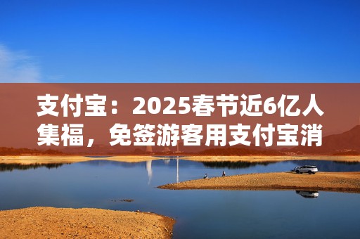 支付宝：2025春节近6亿人集福，免签游客用支付宝消费增2倍