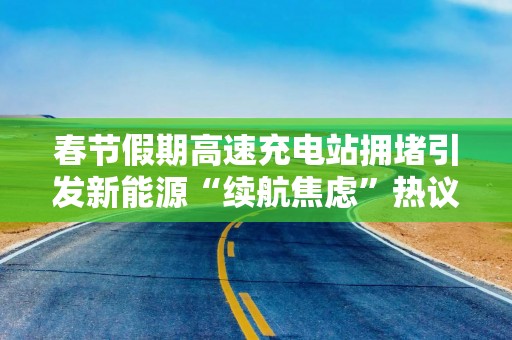 春节假期高速充电站拥堵引发新能源“续航焦虑”热议
