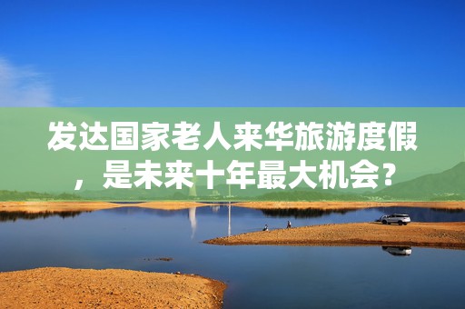 发达国家老人来华旅游度假，是未来十年最大机会？