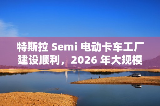 特斯拉 Semi 电动卡车工厂建设顺利，2026 年大规模量产